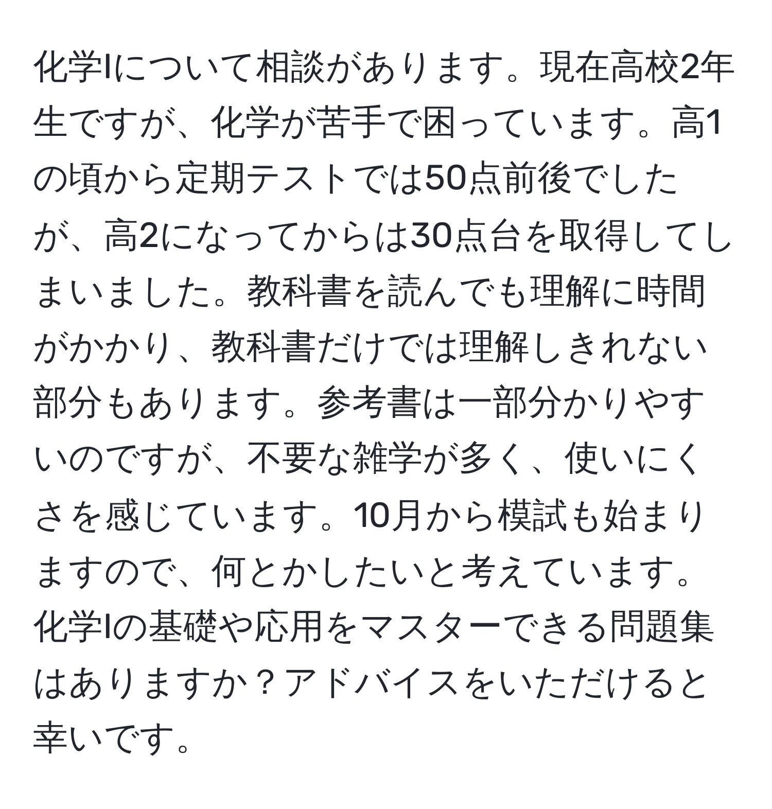 化学Iについて相談があります。現在高校2年生ですが、化学が苦手で困っています。高1の頃から定期テストでは50点前後でしたが、高2になってからは30点台を取得してしまいました。教科書を読んでも理解に時間がかかり、教科書だけでは理解しきれない部分もあります。参考書は一部分かりやすいのですが、不要な雑学が多く、使いにくさを感じています。10月から模試も始まりますので、何とかしたいと考えています。化学Iの基礎や応用をマスターできる問題集はありますか？アドバイスをいただけると幸いです。