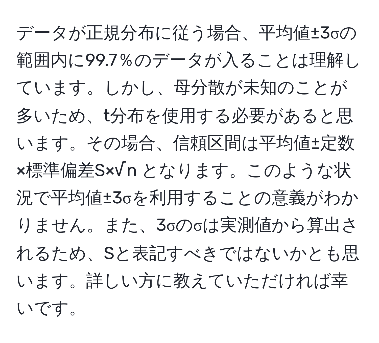 データが正規分布に従う場合、平均値±3σの範囲内に99.7％のデータが入ることは理解しています。しかし、母分散が未知のことが多いため、t分布を使用する必要があると思います。その場合、信頼区間は平均値±定数×標準偏差S×√n となります。このような状況で平均値±3σを利用することの意義がわかりません。また、3σのσは実測値から算出されるため、Sと表記すべきではないかとも思います。詳しい方に教えていただければ幸いです。