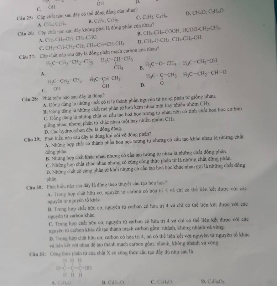 n_2y
H D.
OH
C. OH
Câu 25: Cặp chất nào sau đây có thể đồng đẳng của nhau?
A. CHa; C_2H_4. B. C_2H_4;C_3H_8. C. C_2H_2:C_4H_6. D. CH_4O:C_2H_4O.
Câu 26: Cặp chất nào sau đây không phải là đồng phân của nhau? CH_3· CH_2-COOH;HCOO· CH_2-CH_3. B.
A. CH_3-CH_2-OH;CH_3-CHO. CH_3-O-CH_3;CH_3-CH_2-OH.
C. CH_2=CH-CH_2-CH_3CH_3-CH=CH-CH_3. D.
Câu 27: Cập chất nào sau đây là đồng phân mạch carbon của nhau?
H_3C-CH_2-CH_2-CH_3 H_3C-CH-CH_3 H_3C-O-CH_3H_3C-CH_2-OH
CH_3 B.
A.
H_2C-CH_2-CH_3^((circ) H_3)C-CH-CH_3 H_3C-C-CH_3H_3C-CH_2-CH=O
OH D.
C. OH
Câu 28: Phát biêu nào sau đây là đủng?
A. Đồng đăng là những chất có tỉ lệ thành phần nguyên tử trong phân tử giống nhau.
B. Đồng đằng là những chất mà phân tử hơn kém nhau một hay nhiều nhóm CH_2.
C. Đồng đẳng là những chất có cầu tạo hoá học tương tự nhau nên có tính chất hoá học cơ bản
giống nhau, nhưng phân tử khác nhau một hay nhiều nhóm CH₂.
D. Các hydrocarbon đều là đồng đẳng.
Câu 29: Phát biểu nào sau đây là đủng khi nói về đồng phân?
A. Những hợp chất có thành phần hoá học tương tự nhưng có cầu tạo khác nhau là những chất
đồng phân.
B. Những hợp chất khác nhau nhưng có cầu tạo tương tự nhau là những chất đồng phân.
C. Những hợp chất khác nhau nhưng có cùng công thức phân tử là những chất đồng phân.
D. Những chất có cùng phân từ khối nhưng có cầu tạo hoá học khác nhau gọi là những chất đồng
phân.
Câu 30: Phát biểu não sau đây là đùng theo thuyết cầu tạo hóa học?
A. Trong hợp chất hữu cơ, nguyên tử carbon có hóa trị 4 và chỉ có thể liên kết được với các
nguyên từ nguyên tổ khác.
B. Trong hợp chất hữu cơ, nguyên tử carbon có hóa trị 4 và chỉ có thể liên kết được với các
nguyên tử carbon khác,
C. Trong hợp chất hữu cơ, nguyên tử carbon có hóa trị 4 và chỉ có thể liên kết được với các
nguyên tử carbon khác để tạo thành mạch carbon gồm: nhánh, không nhánh và vòng.
D. Trong hợp chất hữu cơ, carbon có hóa trị 4, nó có thể liên kết với nguyên từ nguyên tổ khác
và liên kết với nhau đễ tạo thành mạch carbon gồm: nhánh, không nhánh và vòng.
Cầu 31: Công thức phân từ của chất X có công thức cầu tạo đầy đủ như sau là
H=frac frac 11H11+ 11/11 ][1-(- 1/11 - 1/11 -0)]
A. C₃H₆O B. C₃H _0O C. C H_3O D. C3HsO₂