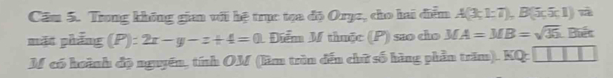 Cầm 5. Trong không gian với hệ trục tọa độ Orụz, cho hai diễm A(3;1;7), B(5;5;1)=
mặt phẳng (P):2x-y-z+4=0 1 Điểm M thuộc (P) sao cho MA=MB=sqrt(35) Biết 
M có hoành độ nguyên, tính OM (làm trìn đến chữ số hàng phần trăm). KQ: □ □ □ □