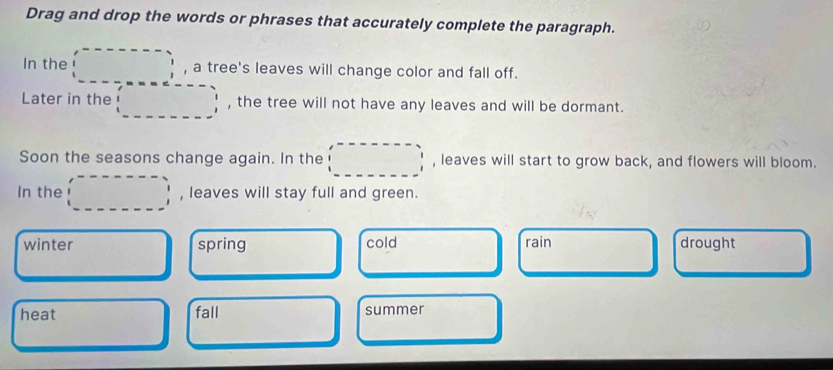 Drag and drop the words or phrases that accurately complete the paragraph.
In the , a tree's leaves will change color and fall off.
Later in the , the tree will not have any leaves and will be dormant.
Soon the seasons change again. In the , leaves will start to grow back, and flowers will bloom.
In the , leaves will stay full and green.
winter spring cold rain drought
heat fall summer