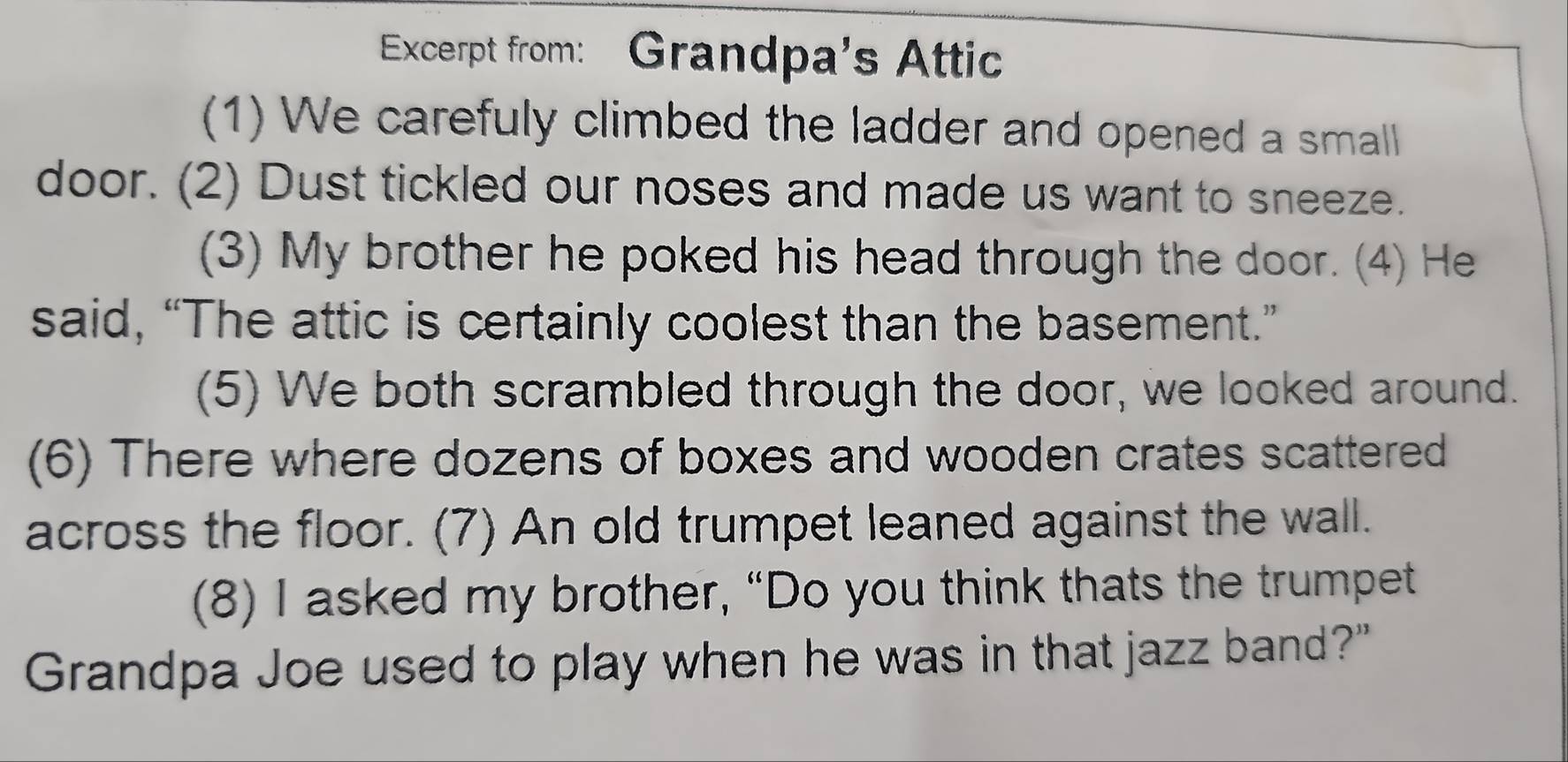 Excerpt from: Grandpa's Attic 
(1) We carefuly climbed the ladder and opened a small 
door. (2) Dust tickled our noses and made us want to sneeze. 
(3) My brother he poked his head through the door. (4) He 
said, “The attic is certainly coolest than the basement.” 
(5) We both scrambled through the door, we looked around. 
(6) There where dozens of boxes and wooden crates scattered 
across the floor. (7) An old trumpet leaned against the wall. 
(8) I asked my brother, “Do you think thats the trumpet 
Grandpa Joe used to play when he was in that jazz band?"