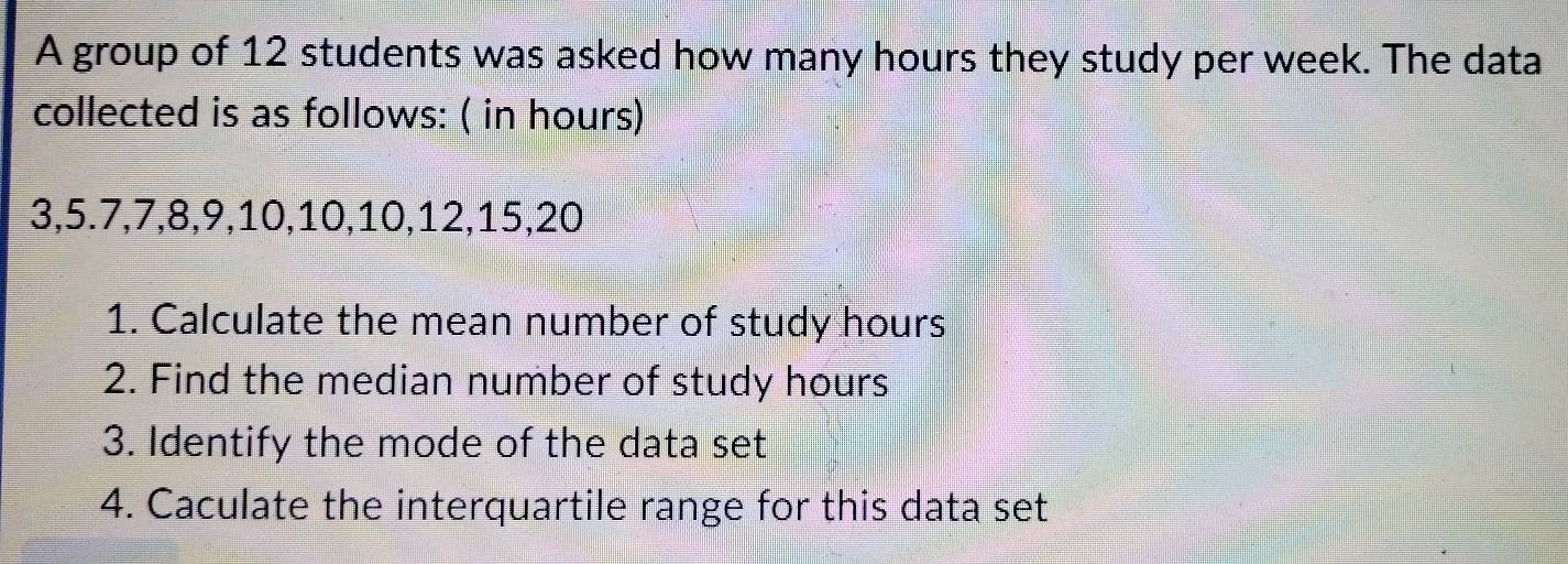 A group of 12 students was asked how many hours they study per week. The data 
collected is as follows: ( in hours)
3, 5. 7, 7, 8, 9, 10, 10, 10, 12, 15, 20
1. Calculate the mean number of study hours
2. Find the median number of study hours
3. Identify the mode of the data set 
4. Caculate the interquartile range for this data set