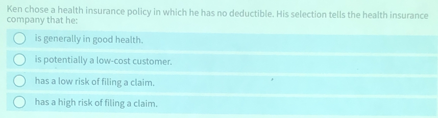 Ken chose a health insurance policy in which he has no deductible. His selection tells the health insurance
company that he:
is generally in good health.
is potentially a low-cost customer.
has a low risk of filing a claim.
has a high risk of filing a claim.