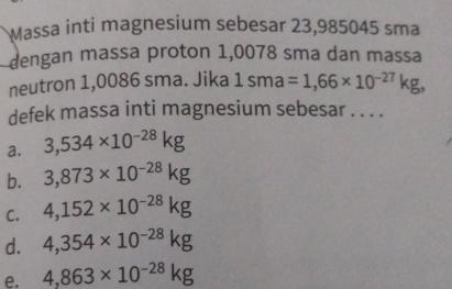 Massa inti magnesium sebesar 23,985045 sma
dengan massa proton 1,0078 sma dan massa
neutron 1,0086 sma. Jika 1sma=1,66* 10^(-27)kg, 
defek massa inti magnesium sebesar . . . .
a. 3,534* 10^(-28)kg
b. 3,873* 10^(-28)kg
C. 4,152* 10^(-28)kg
d. 4,354* 10^(-28)kg
e. 4,863* 10^(-28)kg