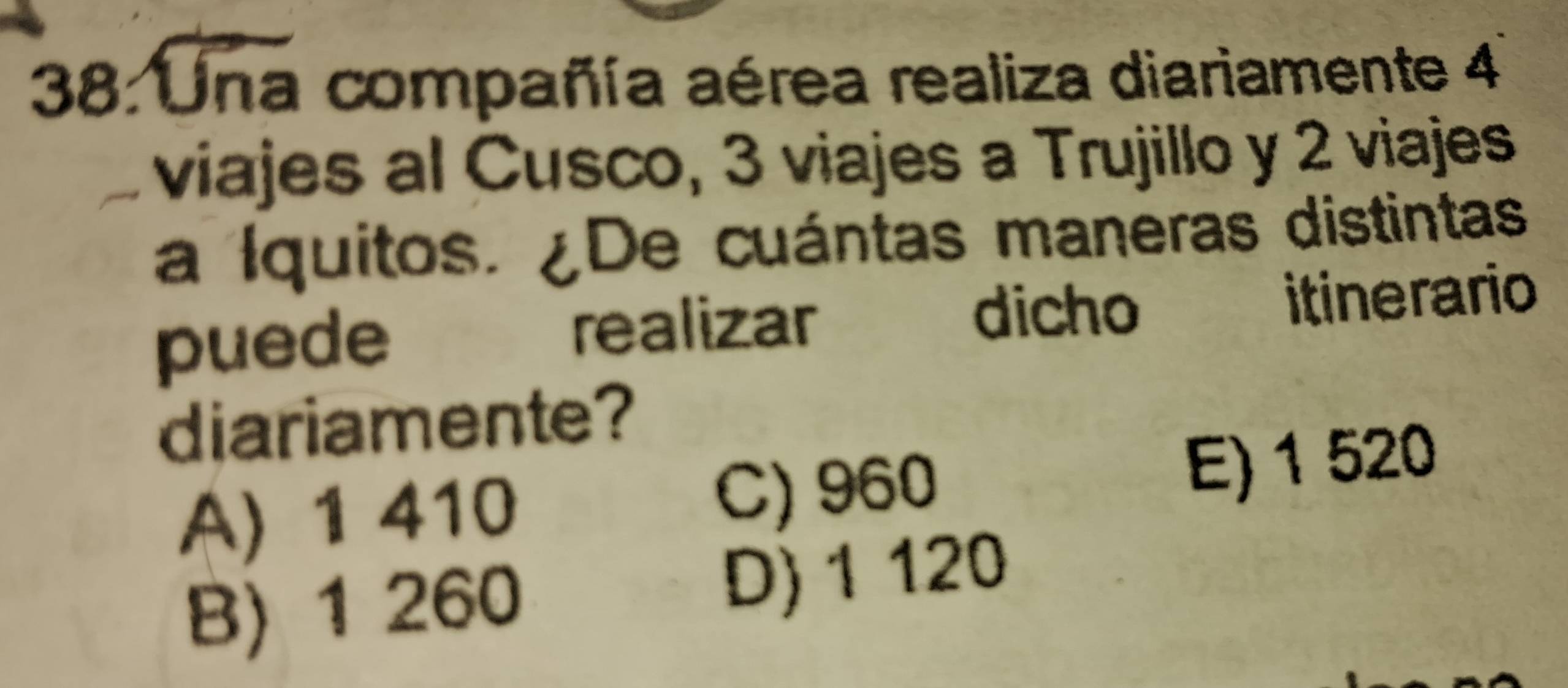 38: Una compañía aérea realiza diariamente 4
viajes al Cusco, 3 viajes a Trujillo y 2 viajes
a Iquitos. ¿De cuántas maneras distintas
dicho
puede realizar itinerario
diariamente?
A) 1 410 C) 960 E) 1 520
B) 1 260 D) 1 120