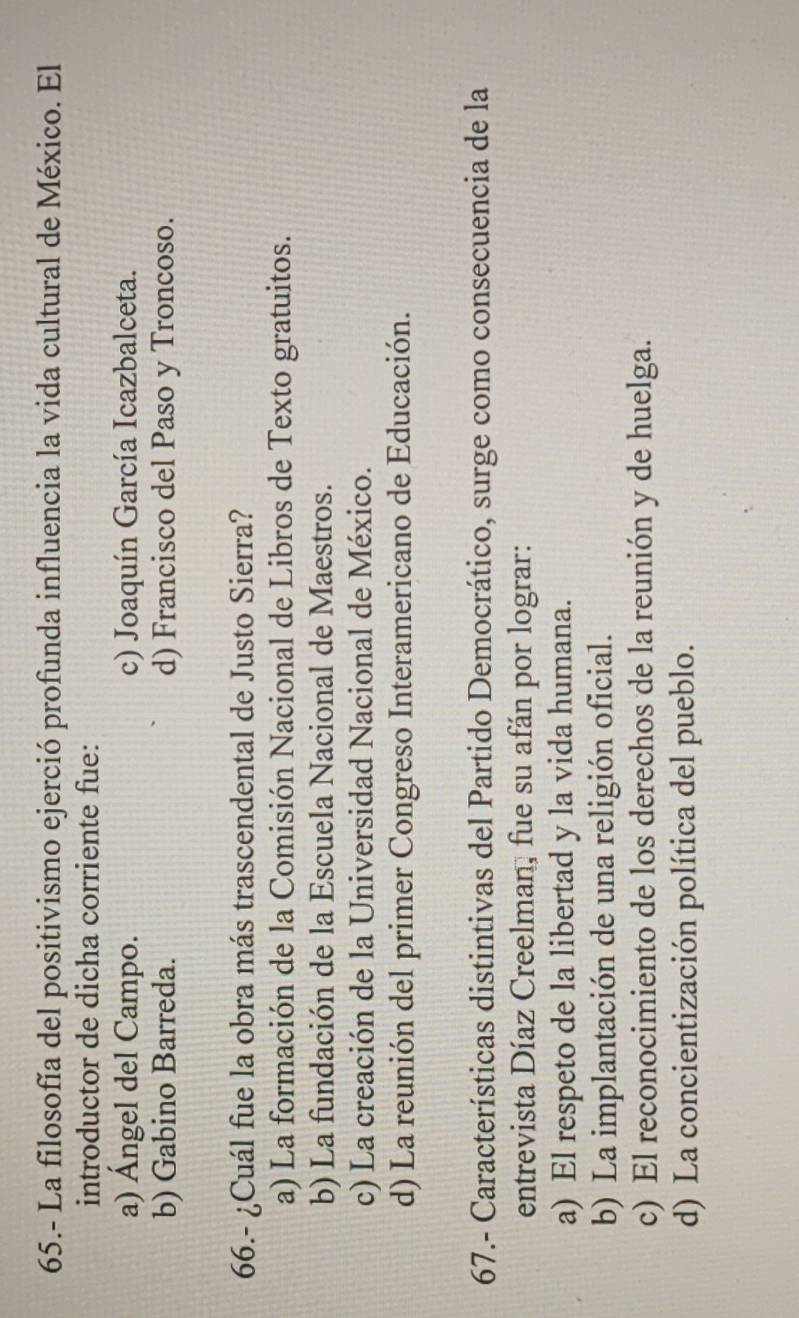 65.- La filosofía del positivismo ejerció profunda influencia la vida cultural de México. El
introductor de dicha corriente fue:
a) Ángel del Campo. c) Joaquín García Icazbalceta.
b) Gabino Barreda. d) Francisco del Paso y Troncoso.
66.- ¿Cuál fue la obra más trascendental de Justo Sierra?
a) La formación de la Comisión Nacional de Libros de Texto gratuitos.
b) La fundación de la Escuela Nacional de Maestros.
c) La creación de la Universidad Nacional de México.
d) La reunión del primer Congreso Interamericano de Educación.
67.- Características distintivas del Partido Democrático, surge como consecuencia de la
entrevista Díaz Creelman, fue su afán por lograr:
a) El respeto de la libertad y la vida humana.
b) La implantación de una religión oficial.
c) El reconocimiento de los derechos de la reunión y de huelga.
d) La concientización política del pueblo.
