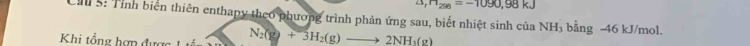 △ H_298=-1090,98kJ
Cầu 5: Tính biển thiên enthapy theo phương trình phản ứng sau, biết nhiệt sinh của N JH_3 bằng -46 kJ/mol. 
Khi tổng hợp được
N_2(g)+3H_2(g)to 2NH_3(g)