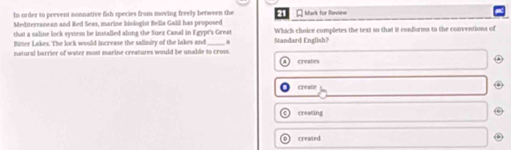 In order to prevent nonnative fish species from moving freely between the 21 * Mark for Revnew
Mediterranean and Red Seas, marine biologist Bella Galil has proposed
that a saline lock system be installed along the Suez Canal in Egypt's Great Which choice completes the text so that it conforms to the conventions of
Bitter Lakes. The luck would increase the salinity of the lakes and _Standard English?
natural barrier of water most marine creatures would be unable to cross.
creates
create
creating
o created