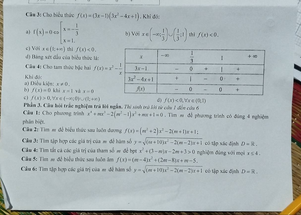 Cho biểu thức f(x)=(3x-1)(3x^2-4x+1). Khi đó:
a) f(x)=0Leftrightarrow beginarrayl x=- 1/3  x=1.endarray. b) Với x∈ (-∈fty ; 1/3 )∪ ( 1/3 ;1) thì f(x)<0.
c) Với x∈ (1;+∈fty ) thì f(x)<0.
d) Bảng xét đấu của biểu thức là:
Câu 4: Cho tam thức bậc hai f(x)=x^2- 1/x 
Khi đó: 
a) Điều kiện: x!= 0.
b) f(x)=0 khi x=1 và x=0
c) f(x)>0,forall x∈ (-∈fty ;0)∪ (1;+∈fty )
d ) f(x)<0, x∈ (0;1)
Phần 3. Câu hỏi trắc nghiệm trả lời ngắn. Thi sinh trả lời từ câu 1 đến câu 6
Câu 1: Cho phương trình x^4+mx^3-2(m^2-1)x^2+mx+1=0 Tìm m để phương trình có đúng 4 nghiệm
phân biệt.
Câu 2: Tìm m để biểu thức sau luôn dương f(x)=(m^2+2)x^2-2(m+1)x+1
Câu 3: Tìm tập hợp các giá trị của m để hàm số y=sqrt((m+10)x^2-2(m-2)x+1) có tập xác định D=R.
Câu 4: Tìm tất cả các giá trị của tham số m để bpt x^2+(3-m)x-2m+3>0 nghiệm đúng với mọi x≤ 4.
Câu 5: Tìm m đề biểu thức sau luôn âm f(x)=(m-4)x^2+(2m-8)x+m-5.
Câu 6: Tìm tập hợp các giá trị của m để hàm số y=sqrt((m+10)x^2-2(m-2)x+1) có tập xác định D=R.