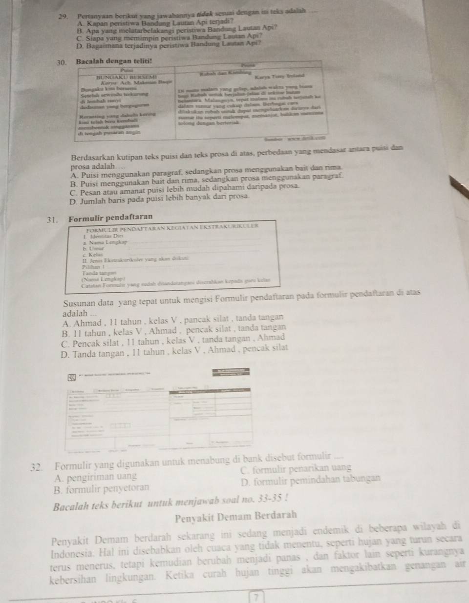 Pertanyaan berikut yang jawahannya tidak sesuai dengan is teks adalah
A. Kapan peristiwa Bandung Lautan Api terjadi?
B. Apa yang melatarbelakangi peristiwa Bandung Lautan Np i?
C. Siapa yang memimpin peristiwa Bandung Lautan Api?
D. Bagaimana terjadinya peristiwa Bandung Lautan Api?
Berdasarkan kutipan teks puisi dan teks prosa di atas, perbedaan yang mendasar antara puísi dan
prosa adalah…
A. Puisi menggunakan paragraf, sedangkan prosa menggunakan bait dan rima.
B. Puisi menggunakan bait dan rima, sedangkan prosa menggunakan paragraf.
C. Pesan atau amanat puisi Iebíh mudah dipahami daripada prosa.
D. Jumlah baris pada puísi lebih banyak dari prosa.
31. Formulir pendaftaran
FORMULIR PENDAFTARAN KEGIATAN EKSTRAKURIKULER
_
1. Identitas Dici
a. Nama Lengkap
_
b. Uenar
. Kel
II. Jenis Ekstrakurikuðer yang akan dukuti
Pilihan 1
Tanda tangan
(Nama Lengkap)
Catatan:Formulır yang sudah ditandatangani diserahkan kepada guru kılas
Susunan data yang tepat untuk mengisi Formulir pendaftaran pada formulir pendaftaran di atas
adalah ...
A. Ahmad , 11 tahun , kelas V , pancak silat , tanda tangan
B. I1 tahun , kelas V , Ahmad , pencak silat , tanda tangan
C. Pencak silat , 11 tahun , kelas V , tanda tangan , Ahmad
D. Tanda tangan , 11 tahun , kelas V , Ahmad , pencak silat
32. Formulir yang digunakan untuk menabung di bank disebut formulir
A. pengiriman uang C. formulir penarikan uang
B. formulir penyetoran D. formulir pemindahan tabungan
Bacalah teks berikut untuk menjawab soal no. 33-35 !
Penyakit Demam Berdarah
Penyakit Demam berdarah sekarang ini sedang menjadi endemik di beberapa wilayah di
Indonesia. Hal ini disebabkan oleh cuaca yang tidak menentu, seperti hujan yang turun secara
terus menerus, tetapi kemudian berubah menjadi panas , dan faktor lain seperti kurangnya 
kebersihan lingkungan. Ketika curah hujan tinggi akan mengakibatkan genangan air
7