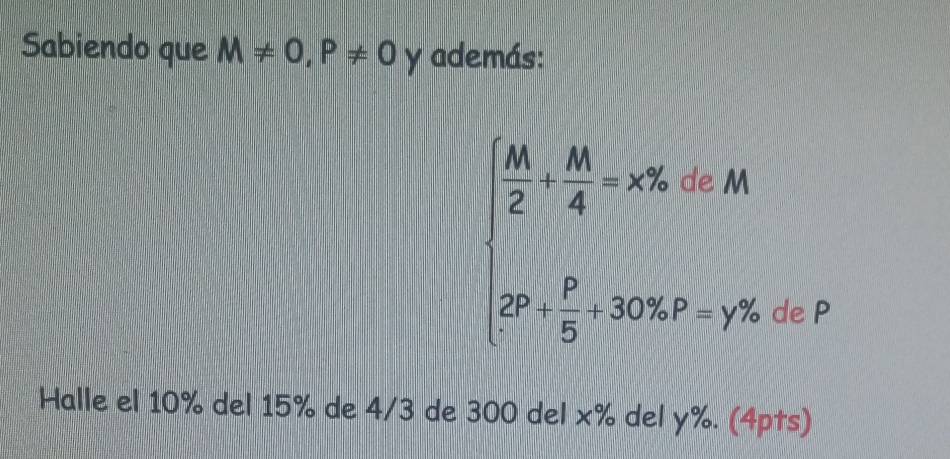 Sabiendo que M!= 0, P!= 0 y además:
beginarrayl  14/2 + M/4 =x% =x% , 20 2+ p/5 +30% .p=y% .endarray.
de P
Halle el 10% del 15% de 4/3 de 300 del x% del y%. (4pts)