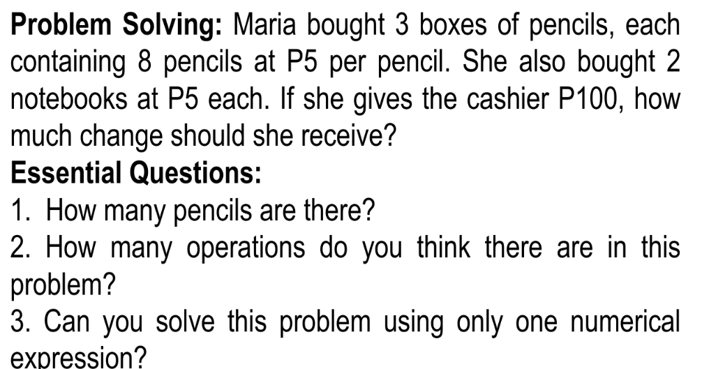 Problem Solving: Maria bought 3 boxes of pencils, each 
containing 8 pencils at P5 per pencil. She also bought 2
notebooks at P5 each. If she gives the cashier P100, how 
much change should she receive? 
Essential Questions: 
1. How many pencils are there? 
2. How many operations do you think there are in this 
problem? 
3. Can you solve this problem using only one numerical 
expression?