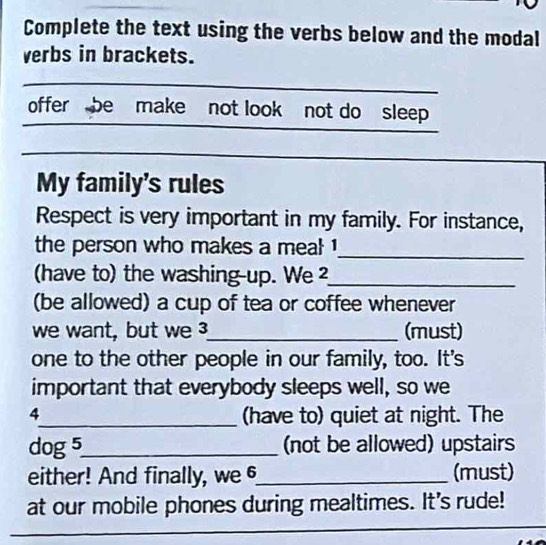 Complete the text using the verbs below and the modal 
verbs in brackets. 
offer be make not look not do sleep 
My family's rules 
Respect is very important in my family. For instance, 
the person who makes a meal ! 
_ 
(have to) the washing-up. We ²_ 
(be allowed) a cup of tea or coffee whenever 
we want, but we _(must) 
one to the other people in our family, too. It's 
important that everybody sleeps well, so we 
4_ (have to) quiet at night. The 
dog 5_ (not be allowed) upstairs 
either! And finally, we 6_ (must) 
at our mobile phones during mealtimes. It's rude!