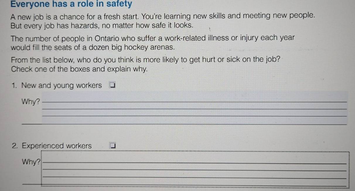 Everyone has a role in safety 
A new job is a chance for a fresh start. You're learning new skills and meeting new people. 
But every job has hazards, no matter how safe it looks. 
The number of people in Ontario who suffer a work-related illness or injury each year 
would fill the seats of a dozen big hockey arenas. 
From the list below, who do you think is more likely to get hurt or sick on the job? 
Check one of the boxes and explain why. 
1. New and young workers 
_ 
Why?_ 
_ 
_ 
_ 
2. Experienced workers 
_ 
Why?_ 
_ 
_