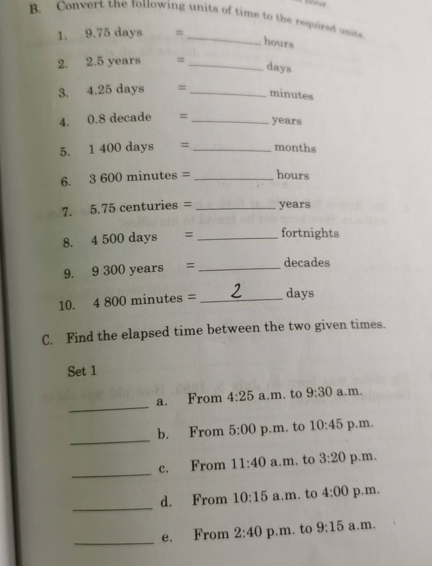 hour
B. Convert the following units of time to the required units 
1. 9.75 days =_ 
hours
2. 2.5 years =_ 
days
3. 4.25 days =_ 
minutes
4. 0.8 decade =_ 
years
5. 1 400 days = _ months
6. 3 600 minutes = _ hours
7. 5.75 centuries = _ years
8. 4 500 days =_ 
fortnights 
9. 9 300 years =_ 
decades
10. 4 800 minutes =_ 
days
C. Find the elapsed time between the two given times. 
Set 1 
_ 
a. From 4:25 a.m. to 9:30 a.m. 
_ 
b. From 5:00 p.m. to 10:45 p.m, 
_ 
c. From 11:40 a.m. to 3:20 p.m. 
_ 
d. From 10:15 a.m. to 4:00 p,m, 
_ 
e. From 2:40 p.m. to 9:15 a.m.