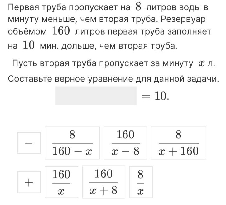 Πервая труба πроπускает на 8 литров воды в 
минуту меньше, чем вторая труба. Резервуар 
объёмом 160 литров лервая труба заполняет 
на 10 мин. дольше, чем вторая труба. 
Пусть вторая труба πропускает за минуту х л. 
Составьте верное уравнение для данной задачи.
=10.
 8/160-x   160/x-8   8/x+160 
+  160/x   160/x+8   8/x 