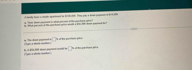 A family buys a studio apartment for $140,000. They pay a down payment of $14,000
a. Their down payment is what percent of the purchase price? 
b. What percent of the purchase price would a $56,000 down payment be? 
a. The down payment is □ % of the purchase price 
(Type a whole number.) 
b. A $56,000 down payment would be □° of the purchase price. 
(Type a whole number.)