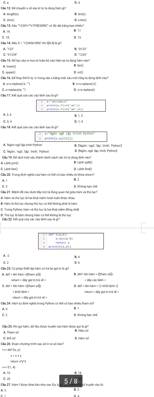 C. a D. d
Câu 12. Để chuyến s về xâu kí tự ta dùng hàm gì?
A. length(s) B. len(s)
C. str(s) D. s.len()
Câu 13. Xâu "1234%^^%TFRESDRG" có độ dài bằng bao nhiêu?
A. 16
B. 17.
C. 18. D. 15.
Cầu 14. Nếu S = "1234567890" thì S[0:4] là gì?
A. ''123'' B. ' 0123°
C. ''01234''
D.
Câu 15. Để tạo xâu in hoa từ toàn bộ xâu hiện tại ta dùng hàm nào?
A. lower() B. len()
C. upper()
D. srt()
Câu 16. Để thay thế kí tự 'a' trong xâu s bằng một xâu mới rỗng ta dùng lệnh nào?
A. s=s.replace('a', '") B. s=s.replace('a')
C. s=replace(a, "')
Câu 17. Kết quả của các câu lệnh sau là gì?
print(s.find(''ab''))
A. 2, 6 B. 1, 3
C. 0, 4 D. 1, 4
Câu 18. Kết quả của các câu lênh sau là gì''
Ngôn ngữ lập trình Python"
2 print (s.split())
A. 'Ngôn ngữ lập trình Python B. ['Ngôn', 'ngữ', 'lập', 'trình', 'Python']
C. 'Ngôn', 'ngữ', ''lập', 'trình', 'Python D. [Ngôn, ngữ, lập, trình, Python]
Cầu 19. Để tách một xâu thành danh sách các từ ta dùng lệnh nào?
A. Lệnh join() B. Lệnh split()
C. Lệnh Ien() D. Lệnh find()
Cầu 20. Trong định nghĩa của hàm có thể có bao nhiêu từ khóa return?
A. 1 B. 2
C. 5 D. Không hạn chế
Câu 21. Mệnh đề nào dưới đây mô tả đúng quan hệ giữa hàm và thủ tục?
A. Hàm và thủ tục là hai khái niệm hoàn toán khác nhau.
B. Hàm là thủ tục nhưng thủ tục có thể không phải là hàm.
C. Trong Python, hàm và thủ tục là hai khái niệm đồng nhất.
D. Thủ tục là hàm nhưng hàm có thế không là thủ tục.
Câu 22. Kết quả của các câu lệnh sau là gì?
print(t(2,4))
A. -2
B. 4
C. 2 D. 6
Câu 23. Cú pháp thiết lập hàm có trả lại giá trị là gì?
A. def < tên hàm >([tham số]): B. def< tên hàm > ([tham số]):
< dãy các lệnh >
C. def < tên hàm >([tham số])  D. def < tên hàm >: [< khối lệnh >
< khổi lệnh return < dãy giá trị trả về :
return < dãy giá trị trả về >
Câu 24. Hàm tự định nghĩa trong Python có thể có bao nhiêu tham số?
A. 0
B. 1
C. 2 D. Không hạn chế
Câu 25. Khi gọi hàm, dữ liệu được truyền vào hàm được gọi là gì?
A. Tham số
B.
C. Đối số D.
Câu 26. Đoan chương trình sau sẽ in ra số nào?
>>> def f(x,y):
z=x+y
return x*y*z
,> f(1,4)
A. 10 B. 18
C. 20
5 /8
Câu 27. Hàm f được khai báo như sau f(a, b, Sì số truyền vào là:
A. 3. B. 2.