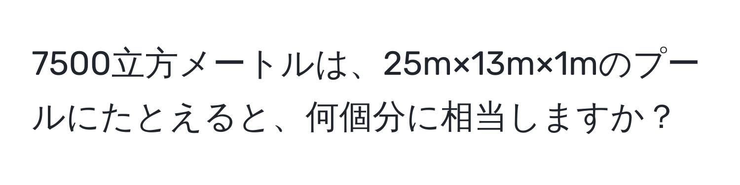 7500立方メートルは、25m×13m×1mのプールにたとえると、何個分に相当しますか？