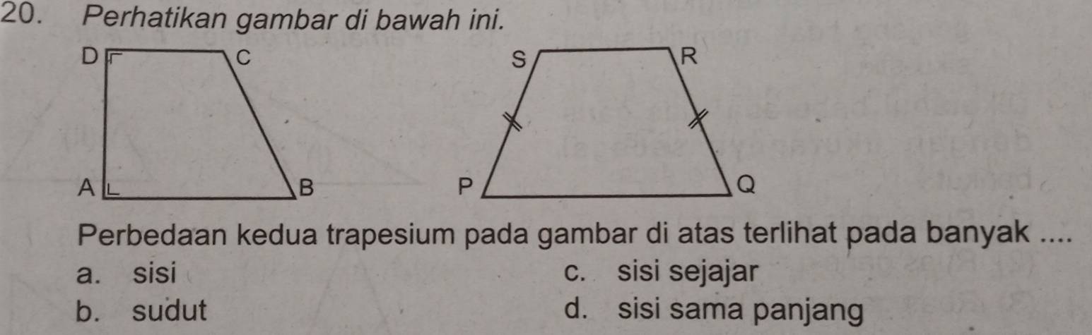 Perhatikan gambar di bawah ini.
Perbedaan kedua trapesium pada gambar di atas terlihat pada banyak ....
a. sisi c. sisi sejajar
b. sudut d. sisi sama panjang