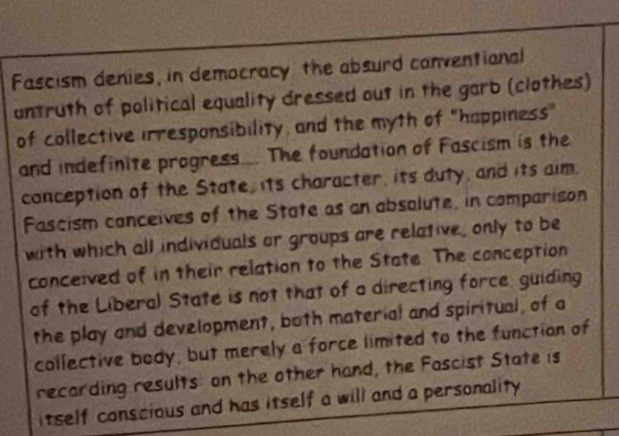 Fascism denies, in democracy the absurd canventional 
untruth of political equality dressed out in the garb (clothes) 
of collective irresponsibility, and the myth of "happiness" 
and indefinite progress.... The foundation of Fascism is the 
conception of the State, its character, its duty, and its aim. 
Fascism canceives of the State as an absolute, in comparison 
with which all individuals or groups are relative, only to be 
conceived of in their relation to the State. The conception 
of the Liberal State is not that of a directing force, guiding 
the play and development, both material and spiritual, of a 
collective body, but merely a force limited to the function of 
recording results on the other hand, the Fascist State is 
itself conscious and has itself a will and a personality