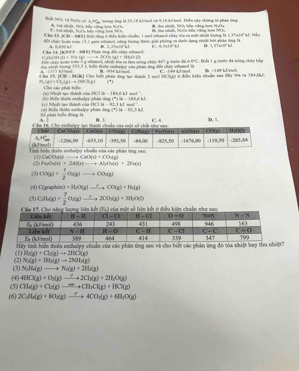 Biết NO_2 và N_2O_4 có △ _1H_(200)° tương ứng là 33,18 kJ/mol và 9,16 kJ/mol. Điều này chứng tỏ phản ứng
A. toả nhiệt, NO_2 bên ững hơn N_2O_4. B. thu n 110 t. NO_2 bền vững hơn N2O4.
C. toà nhiệt ,N_2O 4 bền vững hơn NO2. D. thu nhiệt, N_2O_4; bền vững hơn NO2.
Câu 13. [CD-SBT] Biết rằng ở điều kiện chuẩn, 1 mol ethanol cháy tỏa ra một nhiệt lượng là 1,37* 10^3kJ. Nếu
đốt chảy hoàn toàn 15,1 gam ethanol, năng lượng được giải phóng ra dưới dạng nhiệt bởi phản ứng là
A. 0.450 kJ B. 2,25* 10^3kJ. C. 4,5* 10^2kJ. D. 1,37* 10^3kJ.
Câu 14. [K] VTT-SBT] |  Phản ứng đốt cháy ethanol:
C₂H₅OH (I)+3O_2(g)to 2CO_2(g)+3H_2O(l)
Đột cháy hoàn toàn 5 g ethanol, nhiệt tỏa ra làm nóng chảy 447 g nước đá ở 0°C. Biết 1 g nước đá nóng chảy hấp
thị nhiệt lượng 333,5 J, biển thiên enthalpy của phản ứng đốt cháy ethanol là
A.-137 I kJ/mol. B. -954 kJ/mol. C. -149 kJ/mol. D. +149 kJ/mol.
Câu 15. [CD-SGK] Cho biết phản ứng tạo thành 2 mol HCl(g) ở điều kiện chuẩn sau đây tỏa ra 184,6kJ:
H_2(g)+Cl_2(g)to 2HCl(g) (*)
Cho các phát biểu:
(a) Nhiệt tạo thành của HCl là la-184,6kJmol^(-1).
(b) Biến thiên enthalpy phản ứng (^*)1dot a-184,6kJ.
(c) Nhiệt tạo thành của HCl la-92,3kJmol^(-1).
(d) Biến thiên enthalpy phản ứng (^*) 1: a-92,3kJ.
Số phát biểu đúng là
A. 2. B. 3. C. 4. D. 1.
(1) CaCO_3(s)to CaO(s)+CO_2(g)
(2) Fe_2O_3(s)+2Al(s)to Al_2O_3(s)+2Fe(s)
(3) CO(g)+ 1/2 O_2(g)to CO_2(g)
(4) C(grap hite) +H_2O(g)xrightarrow t°CO(g)+H_2(g)
(5) C_2H_6(g)+ 7/2 O_2(g)xrightarrow t°2CO_2(g)+3H_2O(l)
ng liên kết ở   %) của một số liên kết ở điều kiện chuẩn như sau:
Hãy tính biến thiên enthalpy chuẩn của các phản ứng sau và cho biết các phản ứng đó tỏa nhiệt hay thu nhiệ
(1) H_2(g)+Cl_2(g)to 2HCl(g)
(2) N_2(g)+3H_2(g)to 2NH_3(g)
(3) N_2H_4(g)to N_2(g)+2H_2(g)
(4) 4HCl(g)+O_2(g)xrightarrow t°2Cl_2(g)+2H_2O(g)
(5) CH_4(g)+Cl_2(g)xrightarrow asktCH_3Cl(g)+HCl(g)
(6) 2C_2H_6(g)+8O_2(g)xrightarrow t°4CO_2(g)+6H_2O(g)