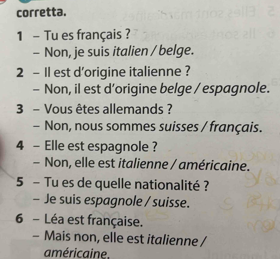 corretta.
1 - Tu es français ?
- Non, je suis italien / belge.
2 - Il est d'origine italienne ?
- Non, il est d’origine belge / espagnole.
3 - Vous êtes allemands ?
- Non, nous sommes suisses / français.
4 - Elle est espagnole ?
- Non, elle est italienne / américaine.
5 - Tu es de quelle nationalité ?
- Je suis espagnole / suisse.
6 - Léa est française.
- Mais non, elle est italienne /
américaine.