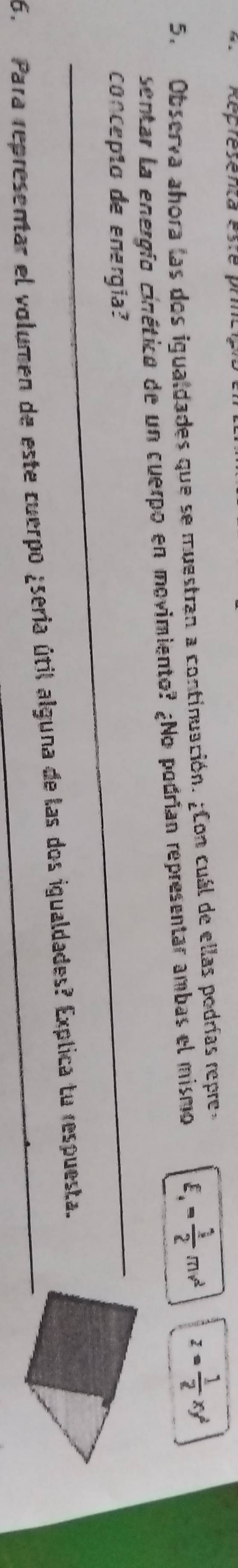 Répresenca esre pr 
5. Observa ahora las dos igualdades que se muestran a continuación. ¿Con cuál de ellas podrías repre, 
sentar la energío cinético de un cuerpo en movimiento? ¿No podrían representar ambas el mismo E. = 1/2 mv^2 z= 1/2 xy^2
_ 
concepto de energia? 
6. Para representar el volumen de este cuerpo ¿seria útil alguna de las dos igualdades? Explica tu respuesta.