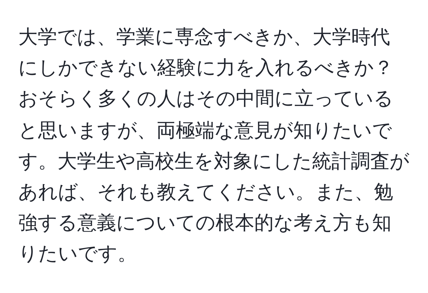 大学では、学業に専念すべきか、大学時代にしかできない経験に力を入れるべきか？おそらく多くの人はその中間に立っていると思いますが、両極端な意見が知りたいです。大学生や高校生を対象にした統計調査があれば、それも教えてください。また、勉強する意義についての根本的な考え方も知りたいです。