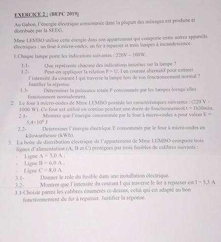 (BEPC 2019)
Au Gabon, l'énergie électrique consommée dans la plupart des ménages est produite et
distribuée par la SEEG.
Mme LEMBO utilise cette énergie dans son appartement qui comporte entre autres appareils
électriques : un four à micro-ondes, un fer à repasser et trois lampes à incandescence.
1.Chaque lampe porte les indications suivantes : 220V - 100W.
1.1-  Que représente chacune des indications inscrites sur la lampe ?
1.2- Peut-on appliquer la relation P=U. I en courant alternatif pour estimer
lintensité du courant I qui traverse la lampe lors de son fonctionnement normal ?
Justifier la réponse.
1,3- Déterminer la puissance totale P consommée par les lampes lorsqu'elles
fonctionnent normalement.
2. Le four à micro-ondes de Mme LEMBO possède les caractéristiques suivantes : (220 V - 30min.
1000 W). Ce four est utilisé en continu pendant une durée de fonctionnement t=11
2.1- Montrer que l'énergie consommée par le four à micro-ondes a pour valeur E=
5.4* 10^6J
2.2-  Determiner l'énergie électrique E consommée par le four à micro-ondes en
kilowattheure (kWh).
3. La boite de distribution électrique de l'appartement de Mme LEMBO comporte trois
lignes d'alimentation (A, B et C) protégées par trois fusibles de calibres suivants :
Ligne A=3.0A :
Ligne B=6.0A.
Ligne C=8,0A.
3.1- Donner le role du fusible dans une installation électrique.
3.2- Montrer que l'intensité du courant I qui traverse le fer à repasser est I=5.5A
3.3-Choisir parmi les calibres énumérés ci-dessus, celui qui est adapté au bon
fonctionnement du fer à repasser. Justifier la réponse.