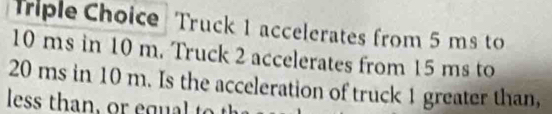 Triple Choice Truck 1 accelerates from 5 ms to
10 ms in 10 m. Truck 2 accelerates from 15 ms to
20 ms in 10 m. Is the acceleration of truck 1 greater than, 
les t g