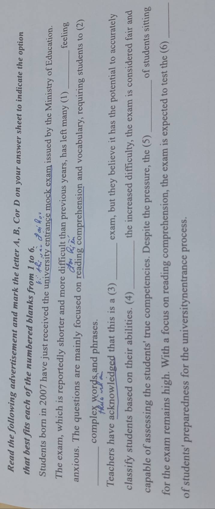 Read the following advertisement and mark the letter A, B, Cor D on your answer sheet to indicate the option 
that best fits each of the numbered blanks from 1 to 6. 
Students born in 2007 have just received the university entrance mock exam issued by the Ministry of Education. 
The exam, which is reportedly shorter and more difficult than previous years, has left many (1) _feeling 
anxious. The questions are mainly focused on reading comprehension and vocabulary, requiring students to (2) 
_complex words and phrases. 
Teachers have acknowledged that this is a (3) _exam, but they believe it has the potential to accurately 
classify students based on their abilities. (4)_ the increased difficulty, the exam is considered fair and 
capable of assessing the students' true competencies. Despite the pressure, the (5) _of students sitting 
for the exam remains high. With a focus on reading comprehension, the exam is expected to test the (6)_ 
of students' preparedness for the universitynentrance process.