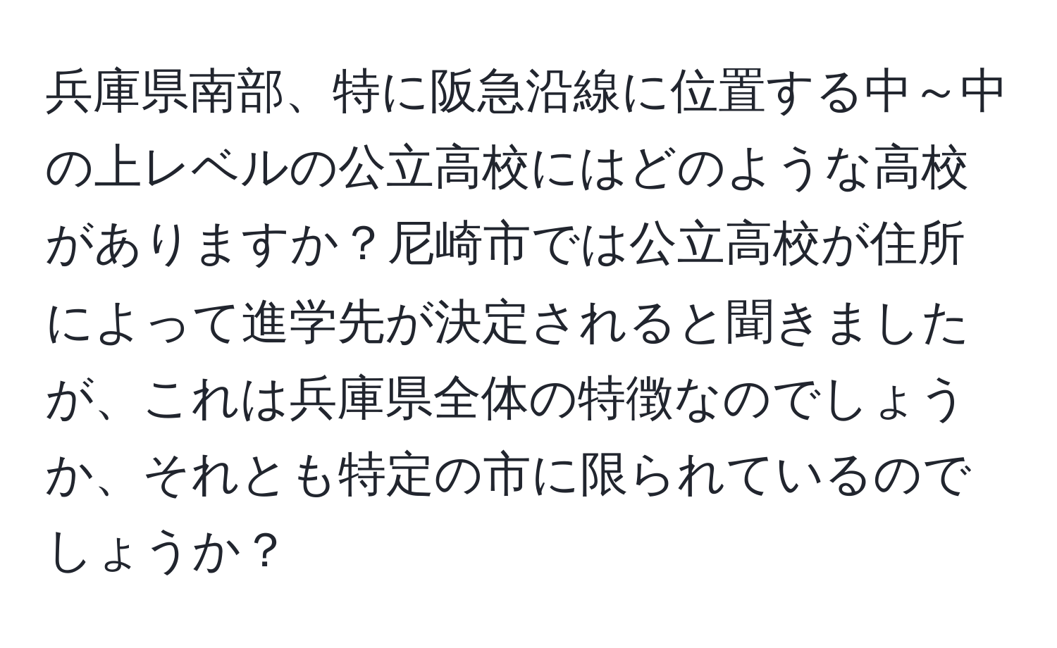 兵庫県南部、特に阪急沿線に位置する中～中の上レベルの公立高校にはどのような高校がありますか？尼崎市では公立高校が住所によって進学先が決定されると聞きましたが、これは兵庫県全体の特徴なのでしょうか、それとも特定の市に限られているのでしょうか？