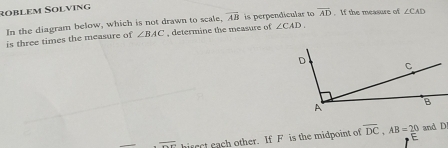 rüßlem Solving 
In the diagram below, which is not drawn to scale, overline AB is perpendicular to overline AD. If the measure of ∠ CAD
is three times the measure of ∠ BAC , determine the measure of ∠ CAD
overline Ox hirect each other. If F is the midpoint of overline DC, AB=20 and D