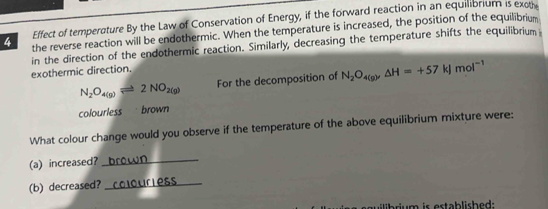 Effect of temperature By the Law of Conservation of Energy, if the forward reaction in an equilibrium is exothe 
4 the reverse reaction will be endothermic. When the temperature is increased, the position of the equilibrium 
in the direction of the endothermic reaction. Similarly, decreasing the temperature shifts the equilibrium 
exothermic direction.
N_2O_4(g)leftharpoons 2NO_2(g) For the decomposition of N_2O_4(g), △ H=+57kJmol^(-1)
colourless brown 
What colour change would you observe if the temperature of the above equilibrium mixture were: 
_ 
(a) increased? b c o w n 
(b) decreased? _o u i es 
guilibrium is established: