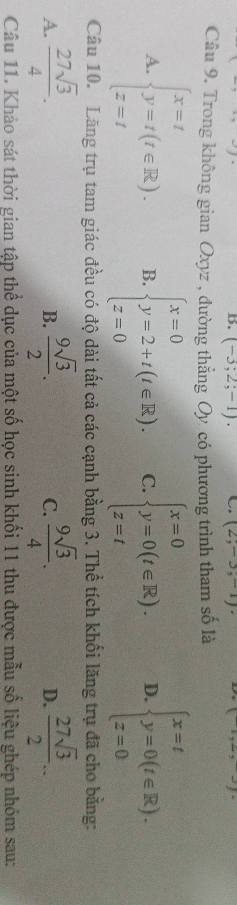 (-3;2;-1). (2,-3,-1). 
Câu 9. Trong không gian Oxyz , đường thẳng Oy có phương trình tham số là
A. beginarrayl x=t y=t(t∈ R), z=tendarray. beginarrayl x=0 y=0(t∈ R). z=tendarray. beginarrayl x=t y=0(t∈ R). z=0endarray.
B. beginarrayl x=0 y=2+t(t∈ R). z=0endarray. C. D.
Câu 10. Lăng trụ tam giác đều có độ dài tất cả các cạnh bằng 3. Thể tích khối lăng trụ đã cho bằng:
A.  27sqrt(3)/4 .  9sqrt(3)/2 .  9sqrt(3)/4 .  27sqrt(3)/2 ... 
B.
C.
D.
Câu 11. Khảo sát thời gian tập thể dục của một số học sinh khối 11 thu được mẫu số liệu ghép nhóm sau: