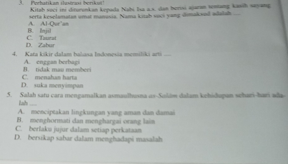 Perhatikan ilustrasi berikut!
Kitab suci ini diturunkan kepada Nabi Isa a.s. dan berisi ajaran tentang kasin sayang
serta keselamatan umat manusia. Nama kitab suci yang dimaksod adakah_
A. Al-Qur’an
B. Injil
C. Taurat
D. Zabur
4. Kata kikir dalam bahıasa Indonesia memiliki arti_
A. enggan berbagi
B. tidak mau memberi
C. menahan harta
D. suka menyimpan
5. Salah satu cara mengamalkan asmaulhusna as-Salám dalam kehidupan schari-hari ada-
lah .,.,
A. menciptakan lingkungan yang aman dan damai
B. menghormati dan menghargai orang lain
C. berlaku jujur dalam setiap perkataan
D. bersikap sabar dalam menghadapi masalah