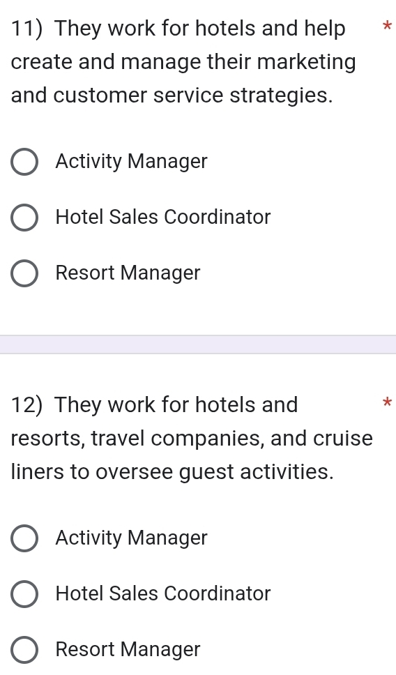 They work for hotels and help *
create and manage their marketing
and customer service strategies.
Activity Manager
Hotel Sales Coordinator
Resort Manager
12) They work for hotels and
*
resorts, travel companies, and cruise
liners to oversee guest activities.
Activity Manager
Hotel Sales Coordinator
Resort Manager