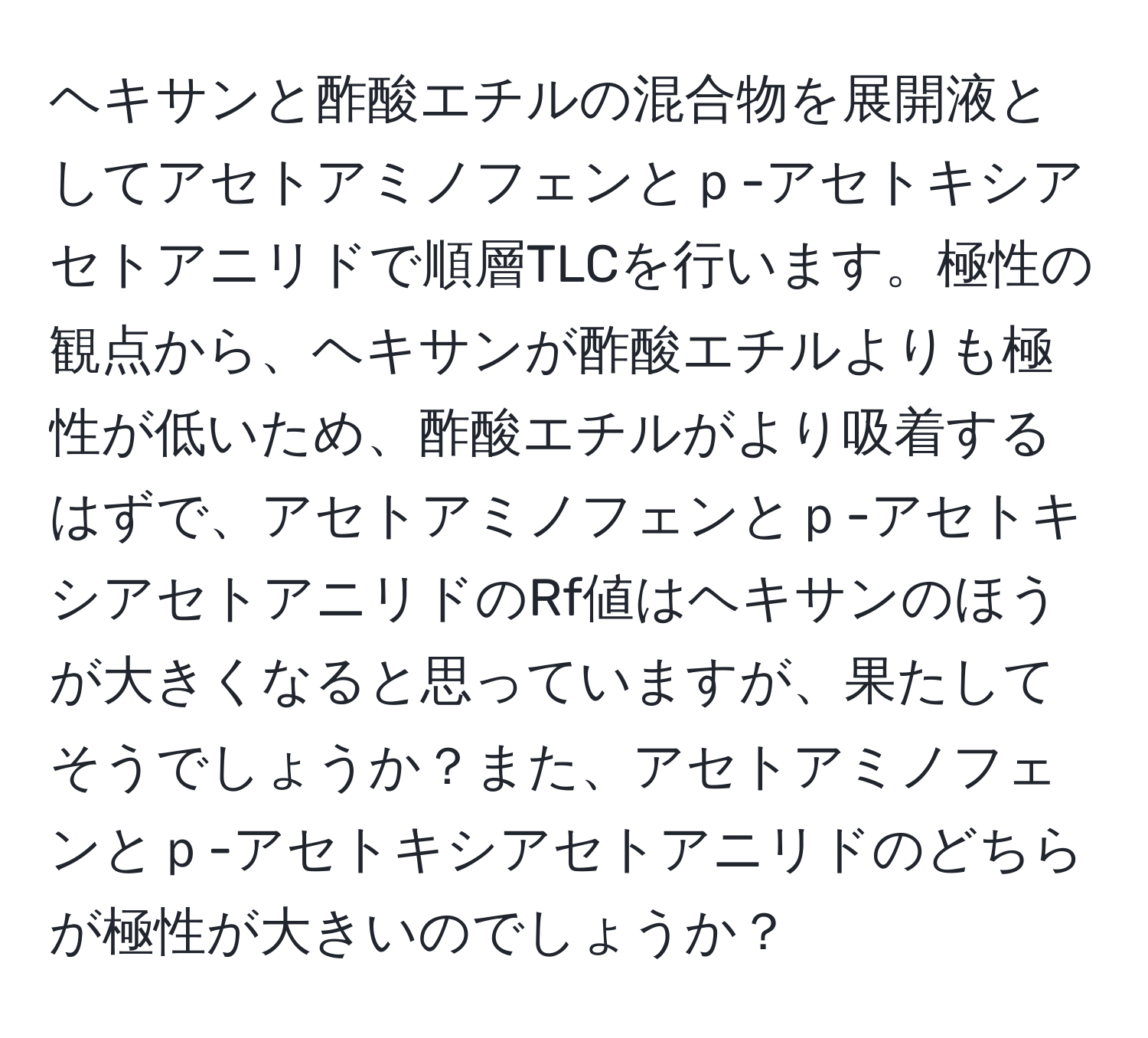 ヘキサンと酢酸エチルの混合物を展開液としてアセトアミノフェンとｐ-アセトキシアセトアニリドで順層TLCを行います。極性の観点から、ヘキサンが酢酸エチルよりも極性が低いため、酢酸エチルがより吸着するはずで、アセトアミノフェンとｐ-アセトキシアセトアニリドのRf値はヘキサンのほうが大きくなると思っていますが、果たしてそうでしょうか？また、アセトアミノフェンとｐ-アセトキシアセトアニリドのどちらが極性が大きいのでしょうか？