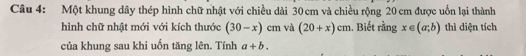 Một khung dây thép hình chữ nhật với chiều dài 30 cm và chiều rộng 20 cm được uốn lại thành 
hình chữ nhật mới với kích thước (30-x) cm và (20+x)cm 1. Biết rằng x∈ (a;b) thì diện tích 
của khung sau khi uốn tăng lên. Tính a+b.