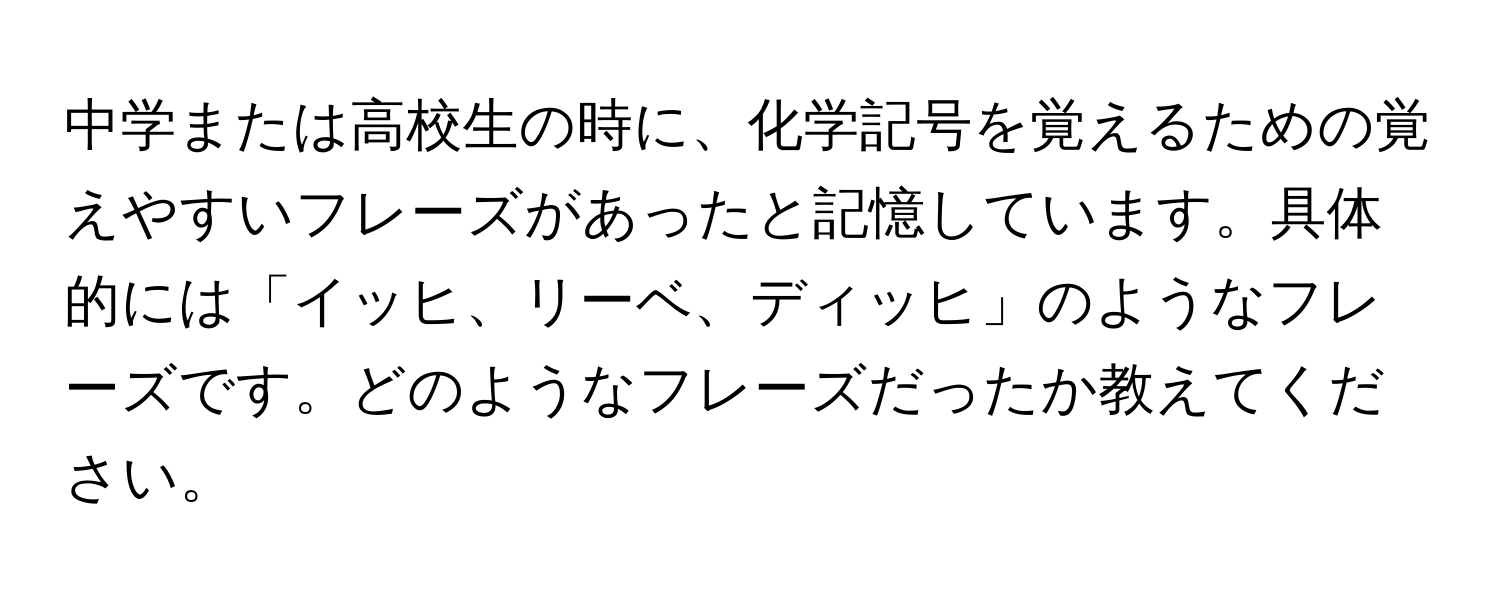 中学または高校生の時に、化学記号を覚えるための覚えやすいフレーズがあったと記憶しています。具体的には「イッヒ、リーベ、ディッヒ」のようなフレーズです。どのようなフレーズだったか教えてください。