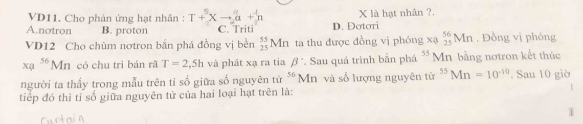 VD11. Cho phản ứng hạt nhân : T+^5_2Xto^4_2alpha +^1_0n X là hạt nhân ?.
A.notron B. proton C. Triti D. Đơtơri
VD12 Cho chùm nơtron bắn phá đồng vị bền _(25)^(55)Mn ta thu được đồng vị phóng xạ _(25)^(56)Mn. Đồng vị phóng
xa^(56)Mn có chu trì bán rã T=2,5h và phát xạ ra tia beta^-. Sau quá trình bắn phá 55 Mn bằng nơtron kết thúc
người ta thấy trong mẫu trên tỉ số giữa số nguyên tử ^56Mn và số lượng nguyên từ ^55Mn=10^(-10). Sau 10 giờ
tiếp đó thì tỉ số giữa nguyên tử của hai loại hạt trên là:
1