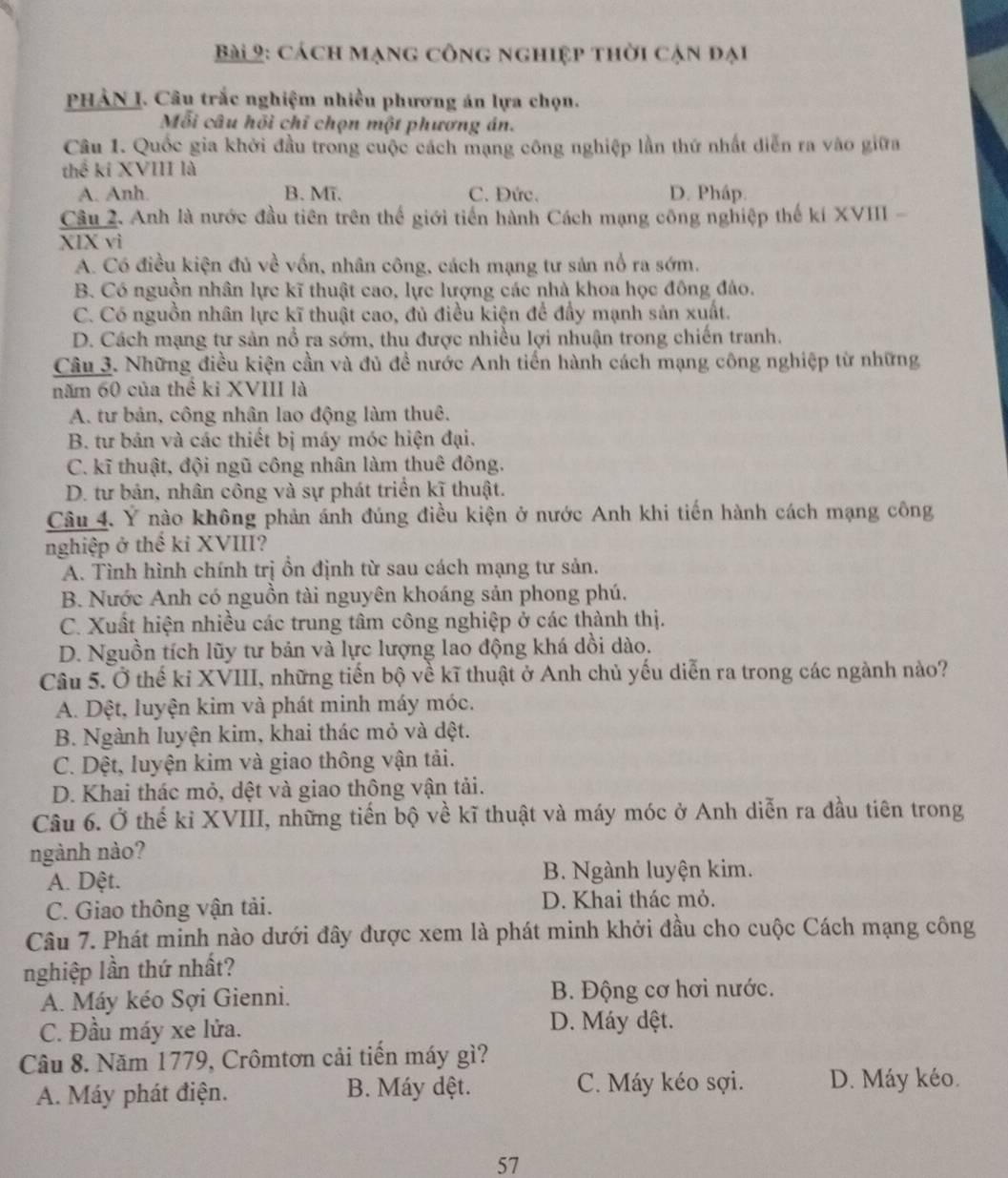 cách mạng công nghiệp thời cận đại
PHẢN I. Câu trắc nghiệm nhiều phương án lựa chọn.
Mỗi câu hỏi chỉ chọn một phương án.
Câu 1. Quốc gia khởi đầu trong cuộc cách mạng công nghiệp lần thứ nhất diễn ra vào giữa
thể kí XVIII là
A. Anh. B. Mī. C. Đức. D. Pháp.
Câu 2. Anh là nước đầu tiên trên thế giới tiến hành Cách mạng công nghiệp thế kí XVIII -
XIX vì
A. Có điều kiện đủ về vốn, nhân công, cách mạng tư sản nổ ra sớm.
B. Có nguồn nhân lực kĩ thuật cao, lực lượng các nhà khoa học đông đảo.
C. Có nguồn nhân lực kĩ thuật cao, đủ điều kiện để đầy mạnh sản xuất.
D. Cách mạng tư sản nổ ra sớm, thu được nhiều lợi nhuận trong chiến tranh.
Câu 3. Những điều kiện cần và đủ đề nước Anh tiển hành cách mạng công nghiệp từ những
năm 60 của thể ki XVIII là
A. tư bản, công nhân lao động làm thuê.
B. tư bản và các thiết bị máy móc hiện đại.
C. kĩ thuật, đội ngũ công nhân làm thuê đông.
D. tư bản, nhân công và sự phát triển kĩ thuật.
Câu 4. Ý nào không phản ánh đúng điều kiện ở nước Anh khi tiến hành cách mạng công
nghiệp ở thế kỉ XVIII?
A. Tình hình chính trị ồn định từ sau cách mạng tư sản.
B. Nước Anh có nguồn tài nguyên khoáng sản phong phú.
C. Xuất hiện nhiều các trung tâm công nghiệp ở các thành thị.
D. Nguồn tích lũy tư bản và lực lượng lao động khá dồi dào.
Câu 5. Ở thế kỉ XVIII, những tiến bộ về kĩ thuật ở Anh chủ yếu diễn ra trong các ngành nào?
A. Dệt, luyện kim và phát minh máy móc.
B. Ngành luyện kim, khai thác mỏ và dệt.
C. Dệt, luyện kim và giao thông vận tải.
D. Khai thác mỏ, dệt và giao thông vận tải.
Câu 6. Ở thế kỉ XVIII, những tiến bộ về kĩ thuật và máy móc ở Anh diễn ra đầu tiên trong
ngành nào?
A. Dệt. B. Ngành luyện kim.
C. Giao thông vận tải. D. Khai thác mỏ.
Câu 7. Phát minh nào dưới đây được xem là phát minh khởi đầu cho cuộc Cách mạng công
nghiệp lần thứ nhất?
A. Máy kéo Sợi Gienni. B. Động cơ hơi nước.
C. Đầu máy xe lửa.
D. Máy dệt.
Câu 8. Năm 1779, Crômtơn cải tiến máy gì?
A. Máy phát điện. B. Máy dệt. C. Máy kéo sợi. D. Máy kéo.
57