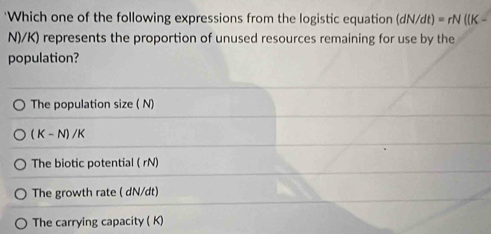 'Which one of the following expressions from the logistic equation d N/dt) =rN((K-
N)/K) represents the proportion of unused resources remaining for use by the 
population? 
The population size ( N)
(K-N)/K
The biotic potential ( rN) 
The growth rate ( dN/dt) 
The carrying capacity ( K)