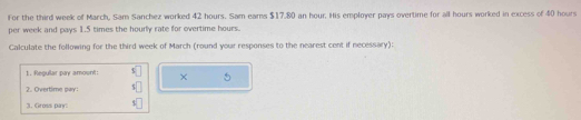 For the third week of March, Sam Sanchez worked 42 hours. Sam ears $17.80 an hour. His employer pays overtime for all hours worked in excess of 40 hours
per week and pays 1.5 times the hourly rate for overtime hours. 
Calculate the following for the third week of March (round your responses to the nearest cent if necessary): 
1. Regullar pay amount: × 
2. Overtime pay: 
3. Gross pay: