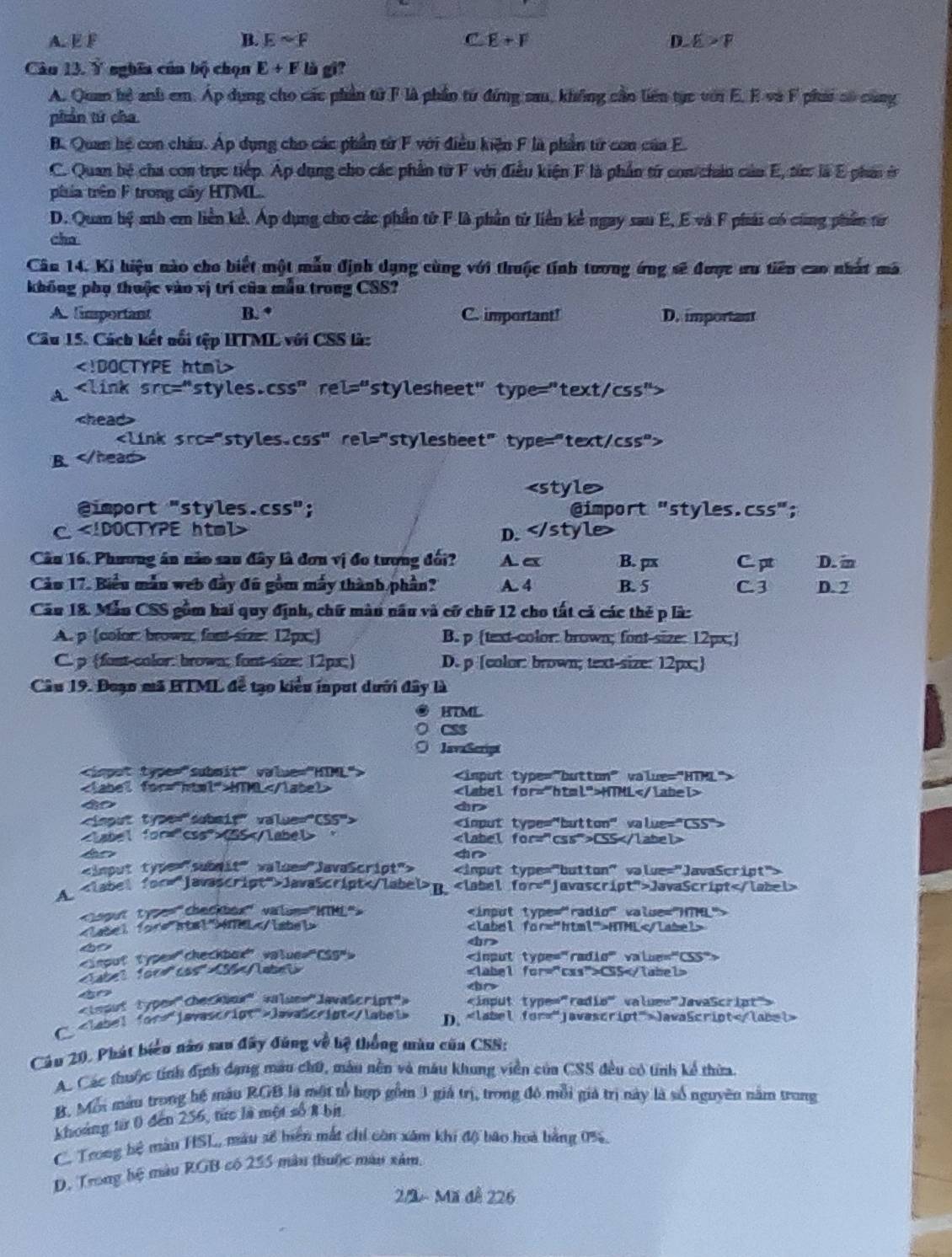 A. E F B. Esim F C E+F D. E>F
Câu 13. Ý nghĩa cún bộ chọn E+F là gi?
A. Quan hệ anh em. Áp dụng cho các phần tử F là phần từ đứng sau, không cầo liên tục với E. E và F phi só cùng
phản tứ cha
B. Quan hệ con châu. Áp dụng cho các phần từ F với điều kiện F là phần từ con của F.
C. Quan bệ cha con trực tiếp. Áp dụng cho các phần từ F với điều kiện F là phần từ con/châu của E, sứ là E phải ở
ptia trên F trong cây HTML.
D. Quan hệ anh em liền kể. Áp dụng cho các phần tử F là phần từ liên kể ngay sau E, E và F phải có cùng phần từ
cha
Câu 14. Ki hiệu nào cho biết một mẫu định dụng cùng với thuộc tính tương ứng sẽ được ưu tiên cao nhất mã
không phụ thuộc vào vị trí của mẫn trong CSS?
A. limportant B. * C. important! D. important
Câu 15. Cách kết nổi tệp HTML với CSS là:

A

B.

@import "styles.css"; @import "styles. C55''
C D. < <tex>style )
Câu 16. Phương án nào sau đây là đơn vị đo tương đối? A e B. px C.pt D. i
Cảu 17. Biểu mẫn web đầy đũ gồm máy thành phần? A. 4 B. 5 C3 D. 2
Cầu 18. Mẫn CSS gồm hai quy định, chữ màn nâu và cử chữ 12 cho tất cả các thẻ p là:
A. p (color: brown; font size: 12px;) B. p (text-color: brown; font-size: 12px;]
C. p (fost-color: brown; font size: 12px;) D. p [color: brown; text-size: 12px;
Câu 19. Đoạn mã HTML đễ tạo kiểu input dưới đây là
HTML
CSS
JavaScrigt

HTML HTML
4o
D

CSS ， CSS
4o

A. Java5criptB. JavaScript

nel HTML

CSS
4o

C lava5cript D. Java5cript
Câu 20, Phát biển nào sau đây đúng về hệ thống màn cũa CSS:
Ac Các thuộc tính định dạng màu chữ, màu nền và máu khung viền của CSS đều có tính kể thừa.
B. Mỗi màu trong hệ màu RGB là một tổ hợp gồm 3 giả trị, trong đô mỗi giả trị này là số nguyên năm trong
khoảng từ 0 đến 256, tức là một số 8 bit
C. Trong bệ màu HSL, màu số hiển mắt chỉ còn xâm khi độ bão hoà bằng 0%,
D. Trong hệ màu RGB có 255 màn thuộc màu xảm.
2/2 - Mã đễ 226