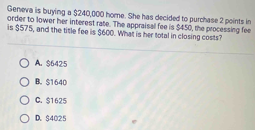 Geneva is buying a $240,000 home. She has decided to purchase 2 points in
order to lower her interest rate. The appraisal fee is $450, the processing fee
is $575, and the title fee is $600. What is her total in closing costs?
A. $6425
B. $1640
C. $1625
D. $4025