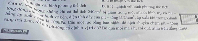 B. tỉ lệ thuận với thể tích.
V thuận với bình phương thể tích D. tỉ lệ nghịch với bình phương thể tích.
Câu 8. Một lượng không khí có thể tích 240cm^3 bị giam trong một xilanh hình trụ có pít
tông đóng kin như hình vẽ bên, diện tích dảy của pít - tông là 24cm^2 , áp suất khí trong xilanh
bằng áp suất ngoài là 100kPa. Cần một lực bằng bao nhiêu để dịch chuyển chậm pí - tổng
sang trái 2cm, rời giữ pít-tông cổ định ở vị trí đó? Bỏ qua mọi ma sát, coi quá trình trên đẳng nhiệt
TRILIEUCHURN.VN