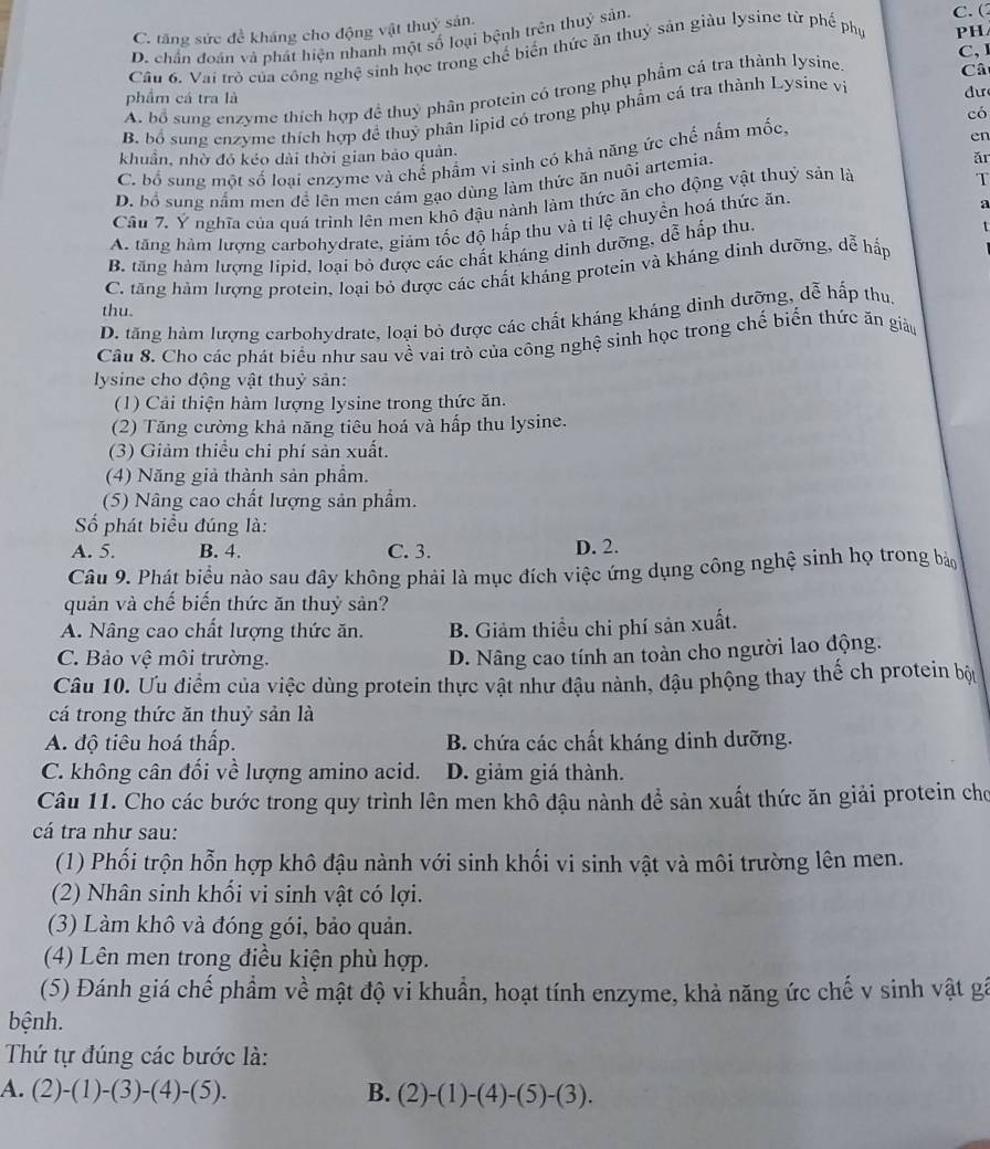 C. tăng sức đề kháng cho động vật thuỷ sản, C. (
D. chần đoán và phát hiện nhanh một số loại bệnh trên thuỷ sản.
C,
Câu 6, Vai trò của công nghệ sinh học trong chế biến thức ăn thuỷ sản giàu lysine từ phế phụ
PH
dư
A. bổ sung enzyme thích hợp đề thuỷ phân protein có trong phụ phẩm cá tra thành lysine
phẩm cá tra là
B. bố sung cnzyme thích hợp đề thuỷ phân lipid có trong phụ phẩm cá tra thành Lysine vị Câ
có
khuẩn, nhờ đó kéo dài thời gian bảo quản,
C. bổ sung một số loại enzyme và chế phẩm vi sinh có khả năng ức chế nấm mốc,
en
D. bổ sung nắm men để lên men cám gạo dùng làm thức ăn nuôi artemia.
ǎr
Câu 7. Ý nghĩa của quá trình lên men khô đậu nành làm thức ăn cho động vật thuỷ sản là
T
A. tăng hàm lượng carbohydrate, giảm tốc độ hấp thu và tỉ lệ chuyển hoá thức ăn.
a
B. tăng hàm lượng lipid, loại bỏ được các chất kháng dinh dưỡng, dễ hấp thu.
t
C. tăng hàm lượng protein, loại bỏ được các chất kháng protein và kháng dinh dưỡng, dễ hấp
thu.
D. tăng hám lượng carbohydrate, loại bỏ được các chất kháng kháng dinh dưỡng, dễ hấp thu,
Câu 8. Cho các phát biểu như sau về vai trò của công nghệ sinh học trong chế biến thức ăn giáu
lysine cho động vật thuỷ sản:
(1) Cải thiện hàm lượng lysine trong thức ăn.
(2) Tăng cường khả năng tiêu hoá và hấp thu lysine.
(3) Giảm thiểu chi phí sản xuất.
(4) Năng giả thành sản phẩm.
(5) Nâng cao chất lượng sản phẩm.
Số phát biểu đúng là:
A. 5. B. 4. C. 3. D. 2.
Câu 9. Phát biểu nào sau đây không phải là mục đích việc ứng dụng công nghệ sinh họ trong bảo
quản và chế biến thức ăn thuỷ sản?
A. Nâng cao chất lượng thức ăn. B. Giảm thiều chi phí sản xuất.
C. Bảo vệ môi trường.
D. Nâng cao tính an toàn cho người lao động.
Câu 10. Ưu điểm của việc dùng protein thực vật như đậu nành, đậu phộng thay thế ch protein bộ
cá trong thức ăn thuỷ sản là
A. độ tiêu hoá thấp. B. chứa các chất kháng dinh dưỡng.
C. không cân đối về lượng amino acid. D. giảm giá thành.
Câu 11. Cho các bước trong quy trình lên men khỗ đậu nành để sản xuất thức ăn giải protein cho
cá tra như sau:
(1) Phối trộn hỗn hợp khô đậu nành với sinh khối vi sinh vật và môi trường lên men.
(2) Nhân sinh khối vi sinh vật có lợi.
(3) Làm khô và đóng gói, bảo quản.
(4) Lên men trong điều kiện phù hợp.
(5) Đánh giá chế phẩm về mật độ vi khuẩn, hoạt tính enzyme, khả năng ức chế v sinh vật gá
bệnh.
Thứ tự đúng các bước là:
A. (2)-(1)-(3)-(4)-(5). B. (2)-(1)-(4)-(5)-(3).